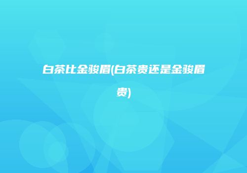 白茶比金骏眉(白茶贵还是金骏眉贵)