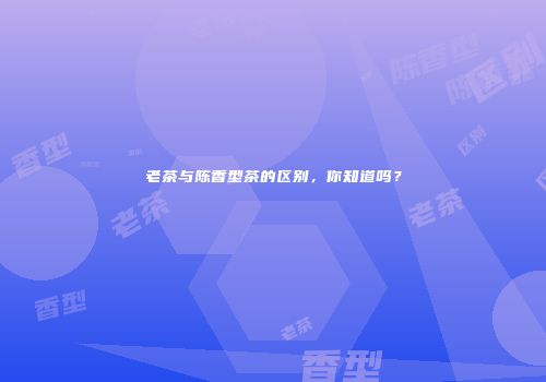 老茶与陈香型茶的区别，你知道吗？