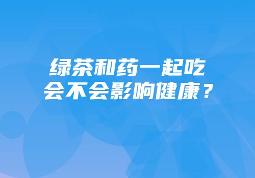 绿茶和药一起吃会不会影响健康？