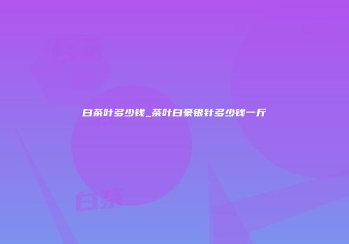 白茶叶多少钱_茶叶白豪银针多少钱一斤