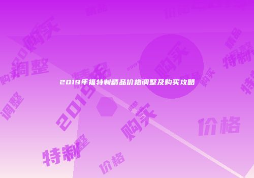 2019年福特制精品价格调整及购买攻略