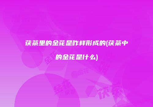 茯茶里的金花是咋样形成的(茯茶中的金花是什么)