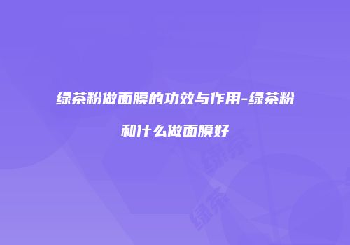 绿茶粉做面膜的功效与作用-绿茶粉和什么做面膜好