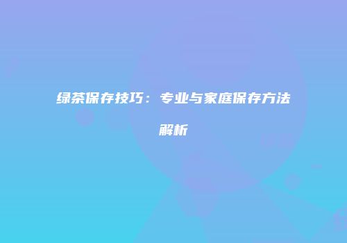 绿茶保存技巧：专业与家庭保存方法解析