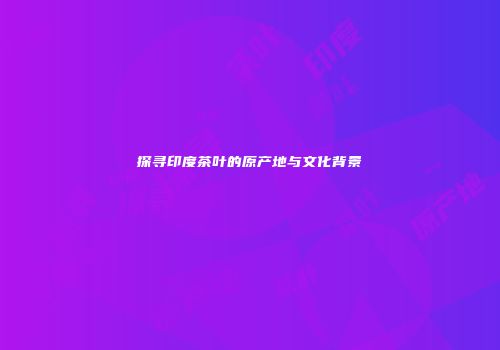 探寻印度茶叶的原产地与文化背景