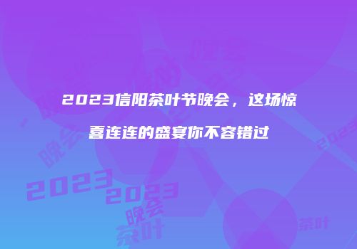 2023信阳茶叶节晚会，这场惊喜连连的盛宴你不容错过