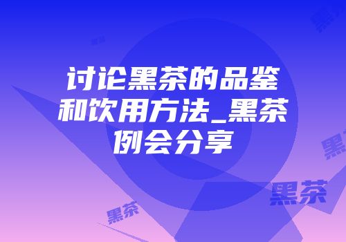 讨论黑茶的品鉴和饮用方法_黑茶例会分享