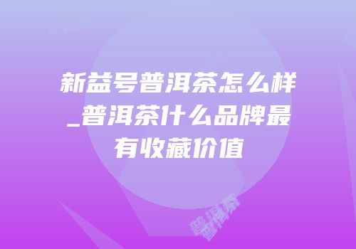 新益号普洱茶怎么样_普洱茶什么品牌最有收藏价值