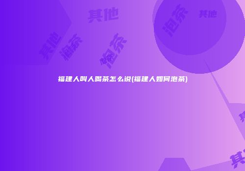 福建人叫人喝茶怎么说(福建人如何泡茶)