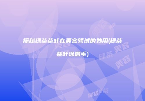 探秘绿茶茶叶在美容领域的妙用(绿茶茶叶涂眉毛)