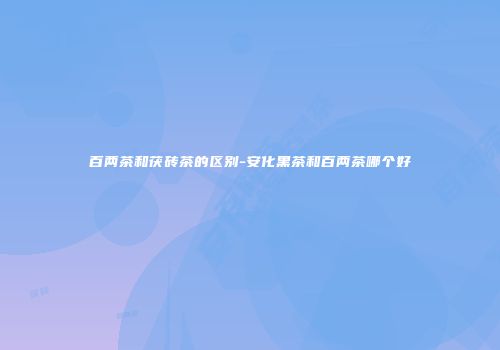 百两茶和茯砖茶的区别-安化黑茶和百两茶哪个好