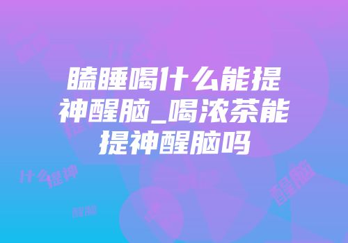 瞌睡喝什么能提神醒脑_喝浓茶能提神醒脑吗