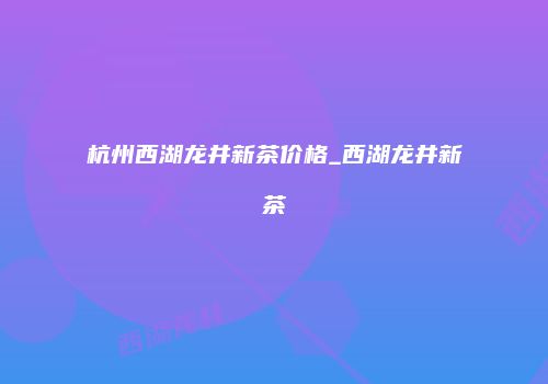 杭州西湖龙井新茶价格_西湖龙井新茶