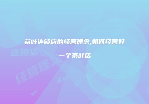 茶叶连锁店的经营理念,如何经营好一个茶叶店