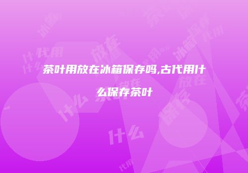 茶叶用放在冰箱保存吗,古代用什么保存茶叶