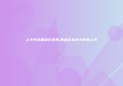 上火可以喝菊花茶吗,喝菊花茶去火还是上火