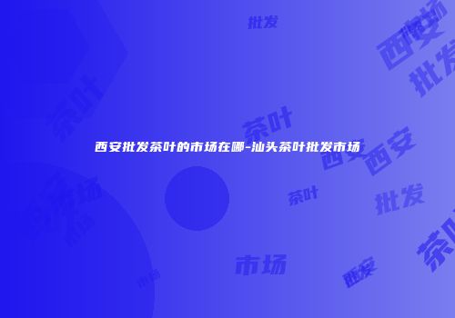 西安批发茶叶的市场在哪-汕头茶叶批发市场