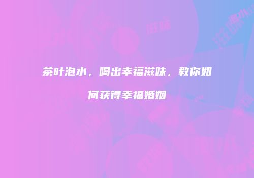 茶叶泡水，喝出幸福滋味，教你如何获得幸福婚姻