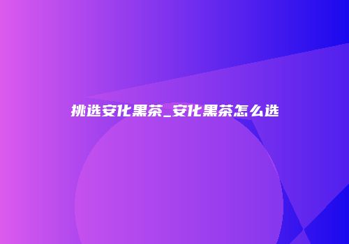 挑选安化黑茶_安化黑茶怎么选