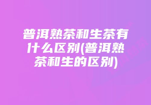 普洱熟茶和生茶有什么区别(普洱熟茶和生的区别)