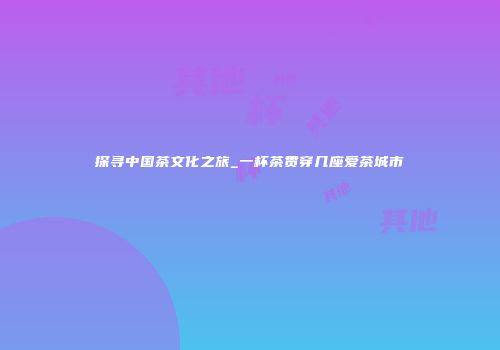 探寻中国茶文化之旅_一杯茶贯穿几座爱茶城市