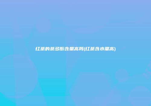红茶的茶多酚含量高吗(红茶含水量高)