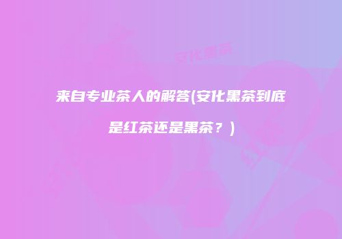 来自专业茶人的解答(安化黑茶到底是红茶还是黑茶？)
