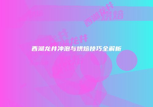 西湖龙井冲泡与烘焙技巧全解析