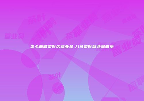 怎么应聘茶叶店营业员,八马茶叶营业员感受