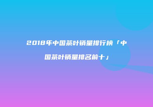 2018年中国茶叶销量排行榜「中国茶叶销量排名前十」