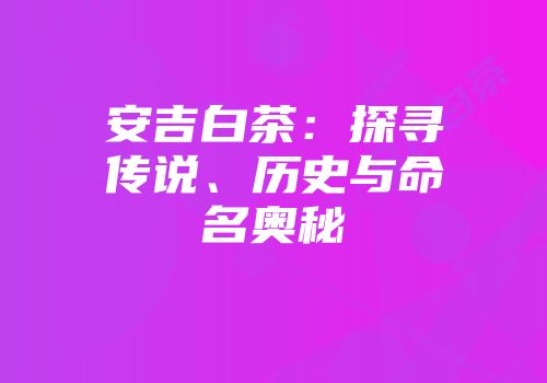 安吉白茶：探寻传说、历史与命名奥秘