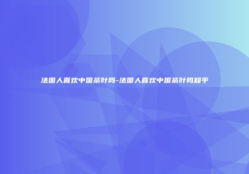 法国人喜欢中国茶叶吗-法国人喜欢中国茶叶吗知乎