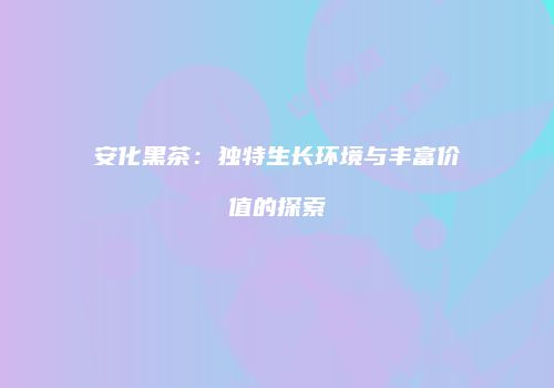 安化黑茶：独特生长环境与丰富价值的探索