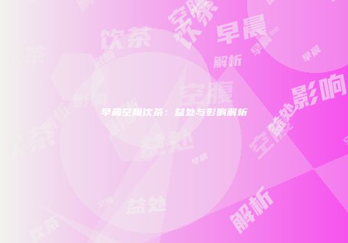 早晨空腹饮茶：益处与影响解析