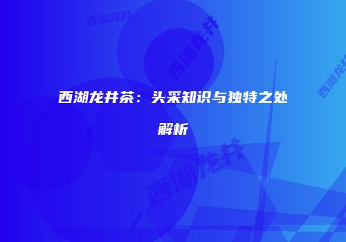 西湖龙井茶：头采知识与独特之处解析