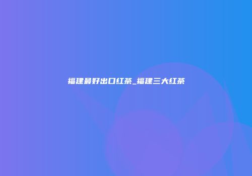 福建最好出口红茶_福建三大红茶