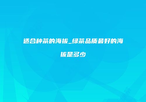 适合种茶的海拔_绿茶品质最好的海拔是多少