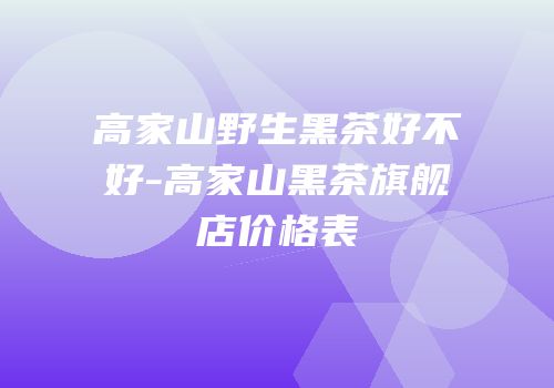 高家山野生黑茶好不好-高家山黑茶旗舰店价格表
