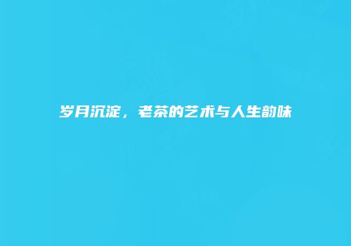岁月沉淀，老茶的艺术与人生韵味