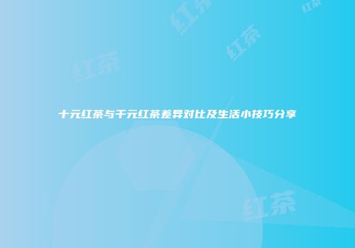 十元红茶与千元红茶差异对比及生活小技巧分享
