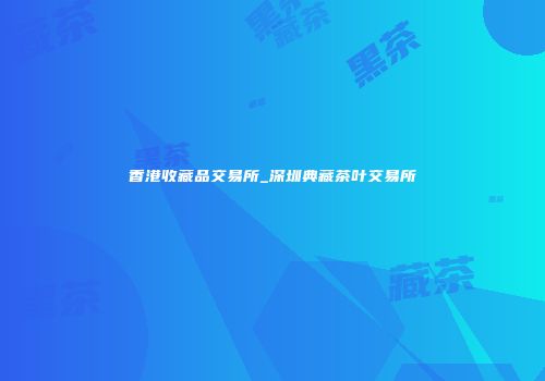 香港收藏品交易所_深圳典藏茶叶交易所