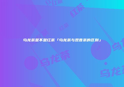 乌龙茶是不是红茶「乌龙茶与观音茶的区别」