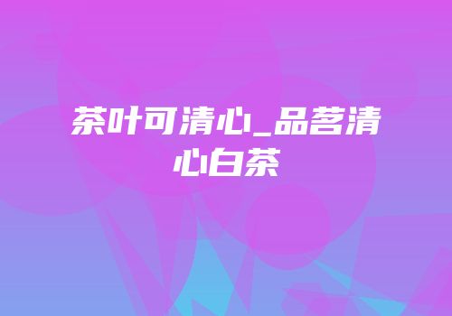 茶叶可清心_品茗清心白茶