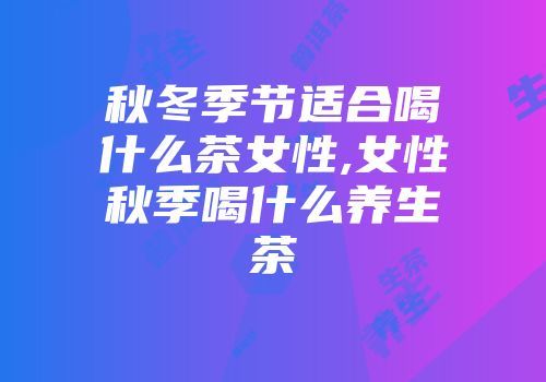 秋冬季节适合喝什么茶女性,女性秋季喝什么养生茶