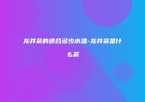 龙井茶的适合多少水温-龙井茶是什么茶