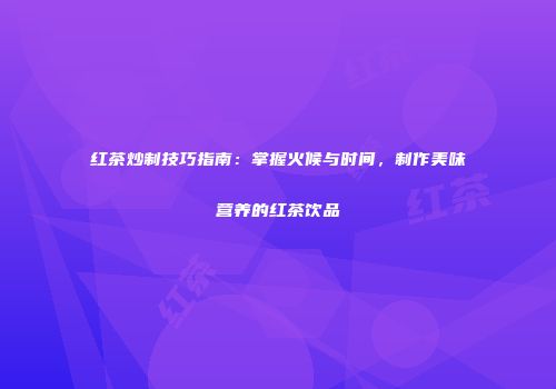 红茶炒制技巧指南：掌握火候与时间，制作美味营养的红茶饮品