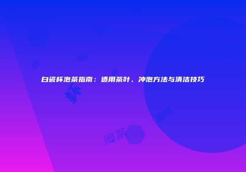 白瓷杯泡茶指南：适用茶叶、冲泡方法与清洁技巧