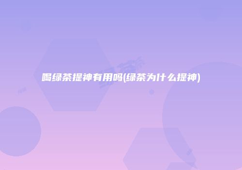 喝绿茶提神有用吗(绿茶为什么提神)