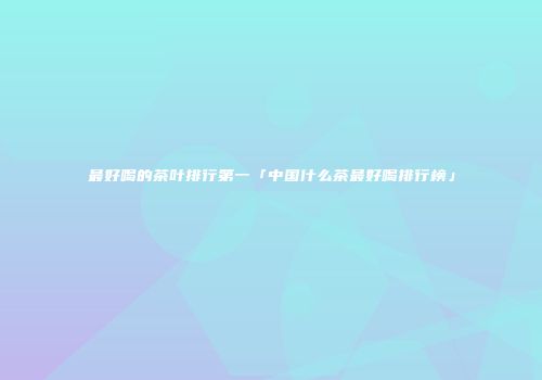 最好喝的茶叶排行第一「中国什么茶最好喝排行榜」