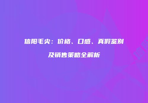 信阳毛尖：价格、口感、真假鉴别及销售策略全解析